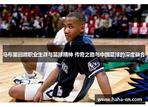 马布里回顾职业生涯与篮球精神 传奇之路与中国篮球的深度融合